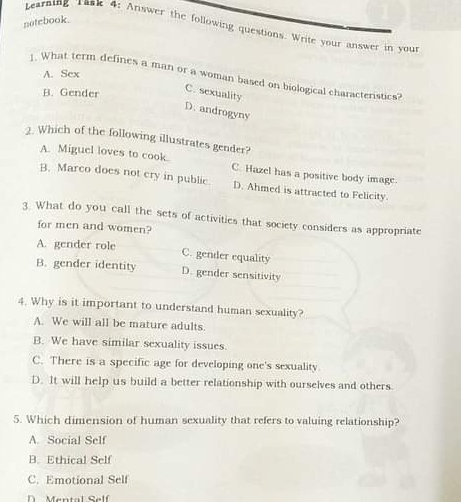 notebook.
Learning rask 4: Answer the following questions. Write your answer in you
A. Sex
1. What term defines a man or a woman based on biological characteristics?
B. Gender
C. sexuality
D. androgyny
2. Which of the following illustrates gender?
A. Miguel loves to cook. C. Hazel has a positive body image.
B. Marco does not cry in public D. Ahmed is attracted to Felicity.
3. What do you call the sets of activities that society considers as appropriate
for men and women?
A. gender role
C. gender equality
B. gender identity D. gender sensitivity
4. Why is it important to understand human sexuality?
A. We will all be mature adults.
B. We have similar sexuality issues.
C. There is a specific age for developing one's sexuality
D. It will help us build a better relationship with ourselves and others.
5. Which dimension of human sexuality that refers to valuing relationship?
A. Social Self
B. Ethical Self
C. Emotional Self
Mental Self