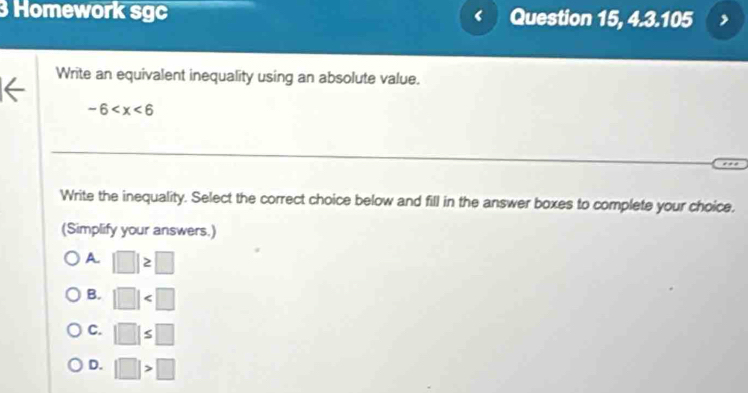 Homework sgc Question 15, 4.3.105
Write an equivalent inequality using an absolute value.
-6
Write the inequality. Select the correct choice below and fill in the answer boxes to complete your choice.
(Simplify your answers.)
A. |□ |≥ □
B. |□ |
C. |□ |≤ □
D. |□ |>□