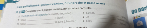 Les gallicismes : présent continu, futur proche et passé récent 
On par 
E ' Completa con il présent continu, poi ascolta e controlla. 
Illest en tram de regarder le match. (regarder) 4 L'avion_ 
2 Wous_ ? (partir) 5 Je_ 
to 
3 Nous_ la gare. (chercher) 6 Elles_ 
les ticken