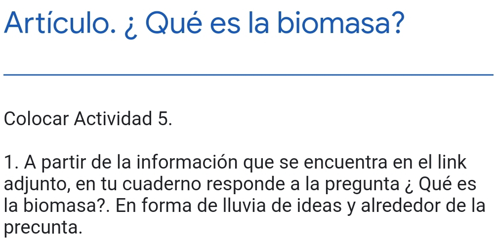 Artículo. ¿ Qué es la biomasa? 
Colocar Actividad 5. 
1. A partir de la información que se encuentra en el link 
adjunto, en tu cuaderno responde a la pregunta ¿ Qué es 
la biomasa?. En forma de lluvia de ideas y alrededor de la 
precunta.