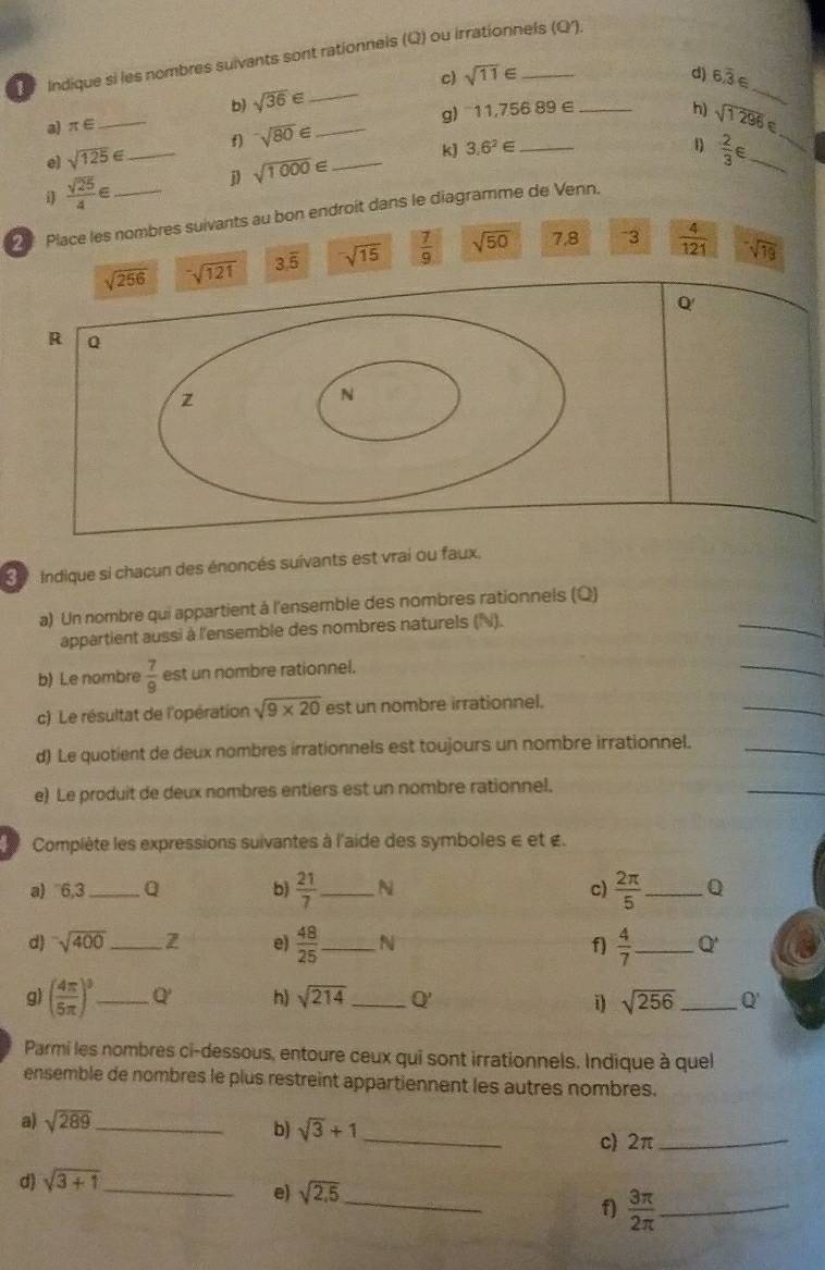 Indique si les nombres suivants sont rationnels (Q) ou irrationnels (Q).
_
d)
c) sqrt(11)∈ 6.overline 3∈
bì sqrt(36)∈ _
_
a) π ∈ _
g) 11,756 89 ∈ _h) sqrt(1296)
e) sqrt(125)∈ _f) sqrt(80)∈ __
_ 3.6^2∈
4)  2/3 ∈ _
j sqrt(1000)∈
i  sqrt(25)/4 ∈
Place les nombres suivants au bon endroit dans le diagramme de Venn.
sqrt (256)^-sqrt(12) 3.overline 5 sqrt(15)  7/9  sqrt(50) 7.8 -3  4/121  sqrt(19)
Q'
R Q
z
N
Se  Indique si chacun des énoncés suivants est vrai ou faux.
_
a) Un nombre qui appartient à l'ensemble des nombres rationnels (Q)
appartient aussi à l'ensemble des nombres naturels (N).
b) Le nombre  7/9  est un nombre rationnel.
_
c) Le résultat de l'opération sqrt(9* 20) est un nombre irrationnel.
_
d) Le quotient de deux nombres irrationnels est toujours un nombre irrationnel._
e) Le produit de deux nombres entiers est un nombre rationnel.
_
Complète les expressions suivantes à l'aide des symboles e et £.
a) 6,3 _a b)  21/7  _ N c)  2π /5  _ Q
d sqrt(400) _ Z e)  48/25  _ N f)  4/7  _ Q'
g) ( 4π /5π  )^3 _ Q' h) sqrt(214) _ Q' _ Q'
i) sqrt(256)
Parmi les nombres ci-dessous, entoure ceux qui sont irrationnels. Indique à quel
ensemble de nombres le plus restreint appartiennent les autres nombres.
a) sqrt(289) _
b) sqrt(3)+1 _ c) 2π_
d) sqrt(3+1) _
e) sqrt(2,5)
_
f)  3π /2π   _