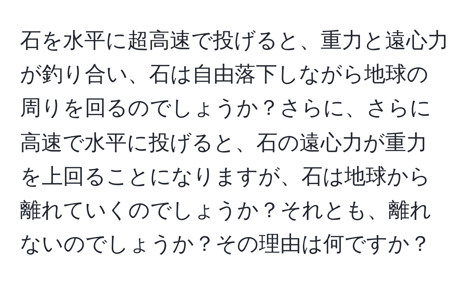 石を水平に超高速で投げると、重力と遠心力が釣り合い、石は自由落下しながら地球の周りを回るのでしょうか？さらに、さらに高速で水平に投げると、石の遠心力が重力を上回ることになりますが、石は地球から離れていくのでしょうか？それとも、離れないのでしょうか？その理由は何ですか？