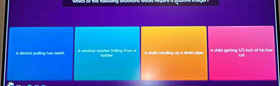 Which of the following situations would require a positive integer?
A dentist pulling two teeth. A window washer falling from a A snail crawling up a drain pipe. A child getting 1/2 inch of his hair
ladder. cut.