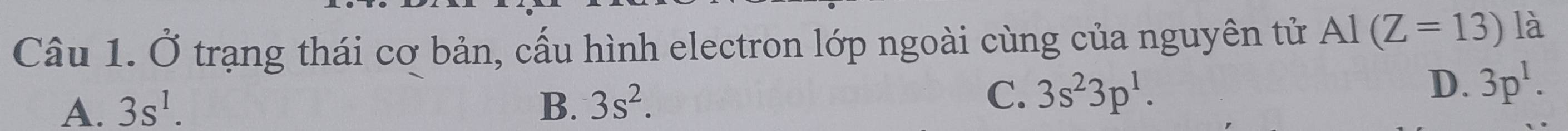 Ở trạng thái cơ bản, cấu hình electron lớp ngoài cùng của nguyên tử AI(Z=13) là
A. 3s^1. B. 3s^2.
C. 3s^23p^1.
D. 3p^1.
