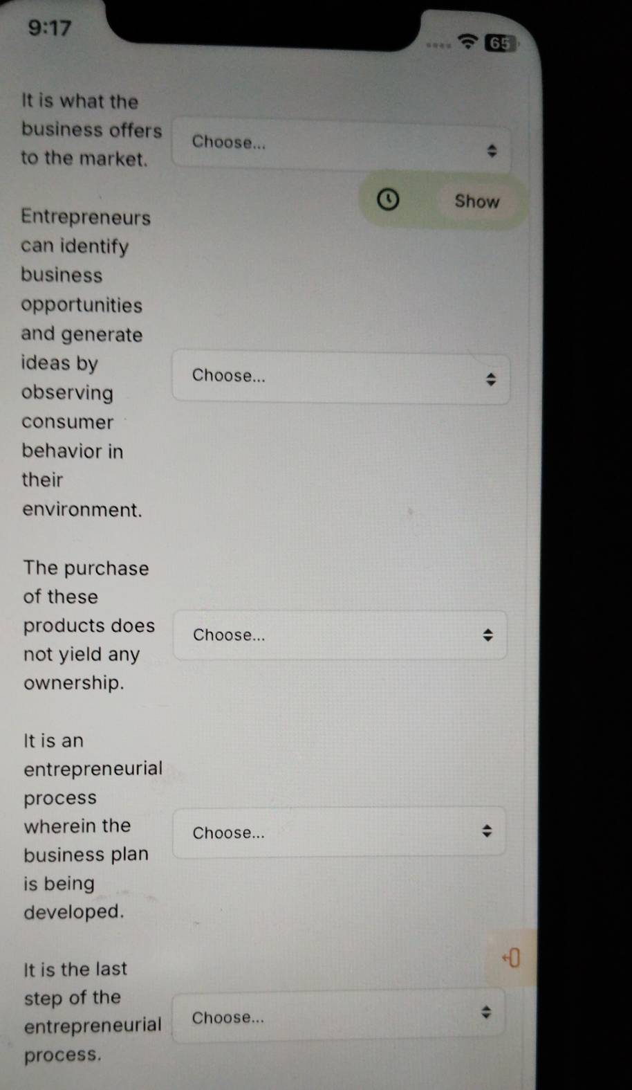 9:17 
65 
It is what the 
business offers Choose... 
to the market. 
Show 
Entrepreneurs 
can identify 
business 
opportunities 
and generate 
ideas by Choose... 
observing 
consumer 
behavior in 
their 
environment. 
The purchase 
of these 
products does Choose... 
not yield any 
ownership. 
It is an 
entrepreneurial 
process 
wherein the Choose... 
business plan 
is being 
developed. 
It is the last 
step of the 
entrepreneurial Choose... 
process.