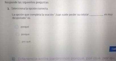 Responde las siguientes preguntas
2. Selecciona la opción correcta
La opción que completa la oración "Juan suele perder su celular _es muy
despistado" es
porqué
porque
por què
Call
2 Diferencia entre parónimos porque, por que, por qu,