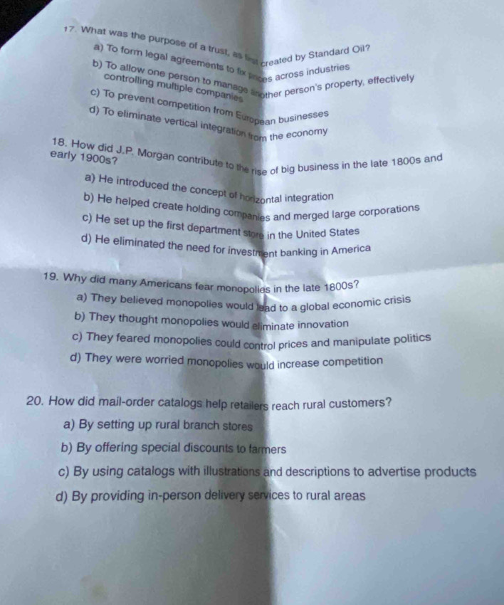 What was the purpose of a trust, as list created by Standard Oil?
a) To form legal agreements to fix pnces across industries
b) To allow one person to manage another person's property, effectively
controlling multiple companies
c) To prevent competition from European businesses
d) To eliminate vertical integration from the economy
18. How did J.P. Morgan contribute to the rise of big business in the late 1800s and
early 1900s?
a) He introduced the concept of horizontal integration
b) He helped create holding companies and merged large corporations
c) He set up the first department store in the United States
d) He eliminated the need for investment banking in America
19. Why did many Americans fear mononolies in the late 1800s?
a) They believed monopolies would lead to a global economic crisis
b) They thought monopolies would eliminate innovation
c) They feared monopolies could control prices and manipulate politics
d) They were worried monopolies would increase competition
20. How did mail-order catalogs help retailers reach rural customers?
a) By setting up rural branch stores
b) By offering special discounts to farmers
c) By using catalogs with illustrations and descriptions to advertise products
d) By providing in-person delivery services to rural areas