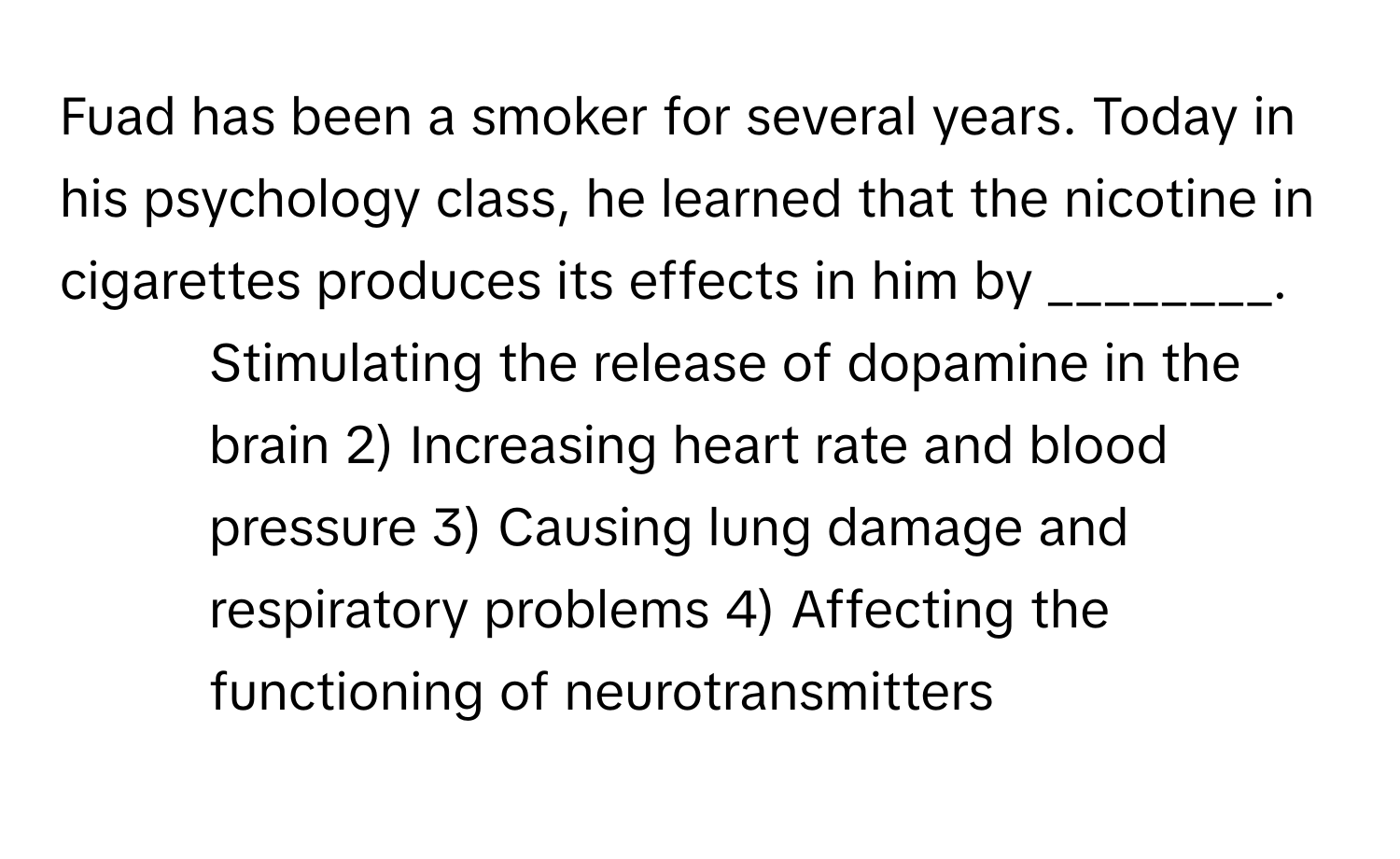 Fuad has been a smoker for several years. Today in his psychology class, he learned that the nicotine in cigarettes produces its effects in him by ________.

1) Stimulating the release of dopamine in the brain 2) Increasing heart rate and blood pressure 3) Causing lung damage and respiratory problems 4) Affecting the functioning of neurotransmitters