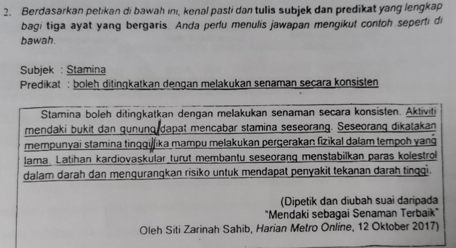 Berdasarkan petikan di bawah inı, kenal pasti dan tulis subjek dan predikat yang lengkap 
bagi tiga ayat yang bergaris. Anda perlu menulis jawapan mengikut contoh seperti di 
bawah. 
Subjek : Stamina 
Predikat : boleh ditingkatkan dengan melakukan senaman secara konsisten 
Stamina boleh ditingkatkan dengan melakukan senaman secara konsisten. Aktiviti 
mendaki bukit dan gunung dapat mencabar stamina seseorang. Seseorang dikatakan 
mempunyai stamina tinggijfika mampu melakukan pergerakan fizikal dalam tempoh yang 
lama. Latihan kardiovaskülar_turut membantu seseorang menstabilkan paras kolestrol 
dalam darah dan mengurangkan risiko untuk mendapat penyakit tekanan darah tingqi. 
(Dipetik dan diubah suai daripada 
"Mendaki sebagai Senaman Terbaik” 
Oleh Siti Zarinah Sahib, Harian Metro Online, 12 Oktober 2017)