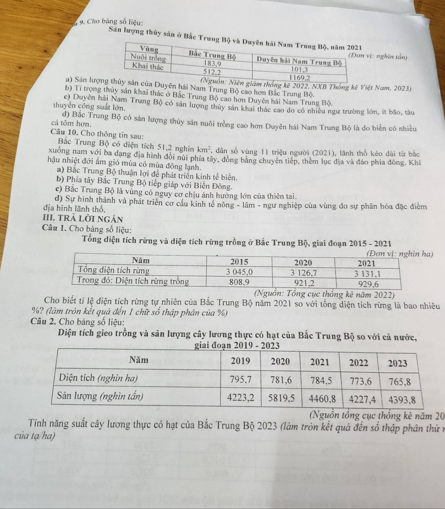 # 9. Cho bảng số liệu:
Sản lượng thủy sản ở Bắc Trung
vị: nghìn tấn)
ng kê 2022, NXB Thống kê Việt Nam, 2023)
a) Sản lượnDuyên hải Nam Trung Bộ cao hơn Bắc Trung Bộ.
b) Ti trọng thủy sản khai thác ở Bắc Trung Bộ cao hơn Duyên hải Nam Trung Bộ.
c) Duyên hải Nam Trung Bộ có sản lượng thủy sản khai thác cao do có nhiều ngư trường lớn, ít bão, tàu
thuyền công suất lớn.
d) Bắc Trung Bộ có sản lượng thủy sản nuôi trồng cao hơn Duyên hải Nam Trung Bộ là do biển có nhiều
cá tôm hơn.
Câu 10. Cho thông tin sau:
Bắc Trung Bộ có diện tích 51,2 nghìn km^2 , dân số vùng 11 triệu người (2021), lãnh thổ kéo dài từ bắc
xuống nam với ba dạng địa hình đồi núi phía tây, đồng bằng chuyển tiếp, thềm lục địa và đảo phía đông. Khí
hậu nhiệt đới ẩm gió mùa có mùa đông lạnh.
a) Bắc Trung Bộ thuận lợi để phát triển kinh tế biển.
b) Phía tây Bắc Trung Bộ tiếp giáp với Biển Đông.
c) Bắc Trung Bộ là vùng có nguy cơ chịu ảnh hưởng lớn của thiên tai.
d) Sự hình thành và phát triển cơ cầu kinh tế nông - lâm - ngư nghiệp của vùng do sự phân hóa đặc điểm
địa hình lãnh thổ.
III. TRẢ LỜI NGẢN
Câu 1. Cho bảng số liệu:
Tổng diện tích rừng và diện tích rừng trồng ở Bắc Trung Bộ, giai đoạn 2015 - 2021
)
(Nguồn: Tổng cục thống kê năm 2022)
Cho biết tỉ lệ diện tích rừng tự nhiên của Bắc Trung Bộ năm 2021 so với tổng diện tích rừng là bao nhiêu
%? (làm tròn kết quả đến 1 chữ số thập phân của %)
Câu 2. Cho bảng số liệu:
Diện tích gieo trồng và sản lượng cây lương thực có hạt của Bắc Trung Bộ so với cả nước,
(Nguồn tổng cục thống kê năm 20
Tính năng suất cây lương thực có hạt của Bắc Trung Bộ 2023 (làm tròn kết quả đến số thập phân thứ n
của tạ/ha)