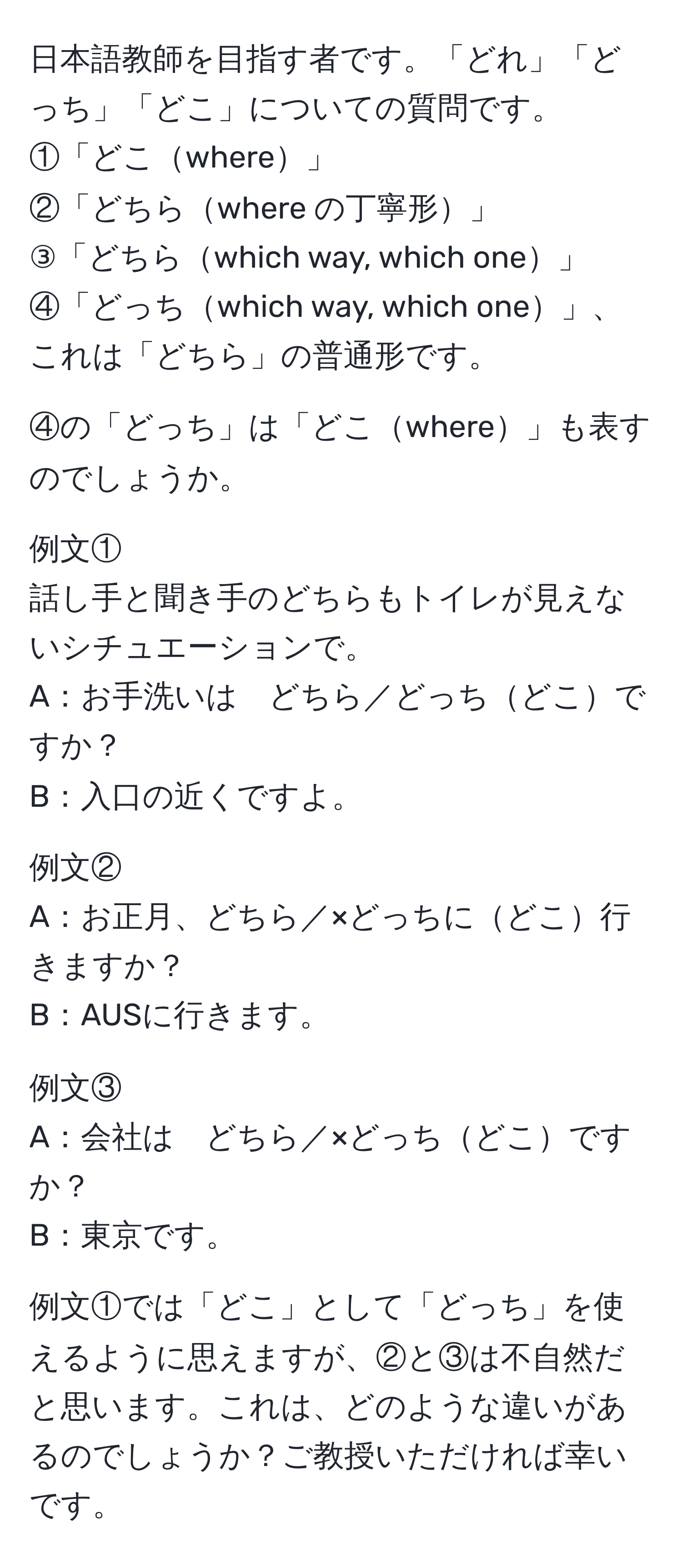 日本語教師を目指す者です。「どれ」「どっち」「どこ」についての質問です。  
①「どこwhere」  
②「どちらwhere の丁寧形」  
③「どちらwhich way, which one」  
④「どっちwhich way, which one」、これは「どちら」の普通形です。  

④の「どっち」は「どこwhere」も表すのでしょうか。  

例文①  
話し手と聞き手のどちらもトイレが見えないシチュエーションで。  
A：お手洗いは　どちら／どっちどこですか？  
B：入口の近くですよ。  

例文②  
A：お正月、どちら／×どっちにどこ行きますか？  
B：AUSに行きます。  

例文③  
A：会社は　どちら／×どっちどこですか？  
B：東京です。  

例文①では「どこ」として「どっち」を使えるように思えますが、②と③は不自然だと思います。これは、どのような違いがあるのでしょうか？ご教授いただければ幸いです。