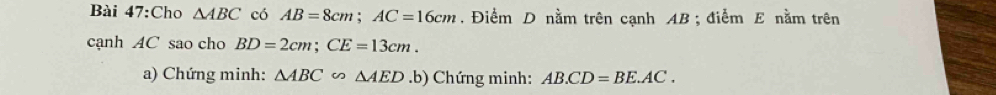 Cho △ ABC có AB=8cm; AC=16cm. Điểm D nằm trên cạnh AB; điểm E nằm trên 
cạnh AC sao cho BD=2cm; CE=13cm. 
a) Chứng minh: △ ABC∽ △ AED.b) Chứng minh: AB.CD=BE.AC.