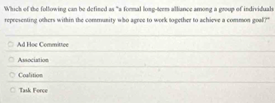 Which of the following can be defined as "a formal long-term alliance among a group of individuals
representing others within the community who agree to work together to achieve a common goal?"
Ad Hoc Committee
Association
Coalition
Task Force