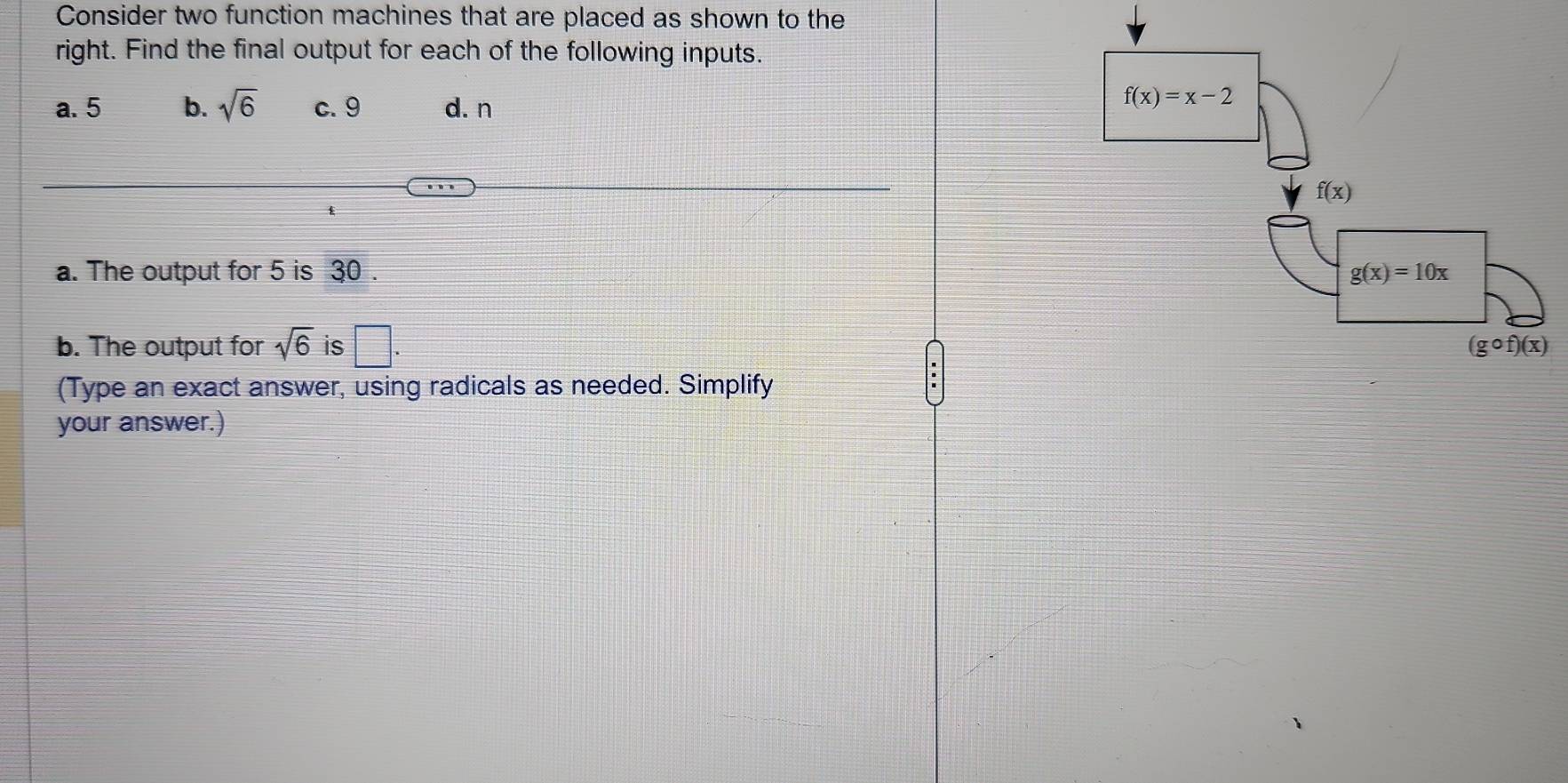 Consider two function machines that are placed as shown to the
right. Find the final output for each of the following inputs.
a. 5 b. sqrt(6) c. 9 d. n
a. The output for 5 is 30 . 
b. The output for sqrt(6) is □ .
(Type an exact answer, using radicals as needed. Simplify
your answer.)