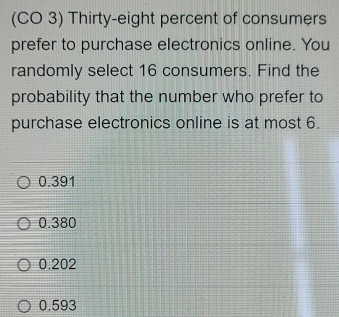 (CO 3) Thirty-eight percent of consumers
prefer to purchase electronics online. You
randomly select 16 consumers. Find the
probability that the number who prefer to
purchase electronics online is at most 6.
0.391
0.380
0.202
0.593