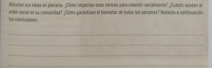 Discutan sus ideas en plenaria. ¿Cómo impactan esas normas para coexistir socialmente? ¿Cuánto ayudan al 
orden social en su comunidad? ¿Cómo garantizan el bienestar de todas las personas? Redacta a continuación 
tus conclusiones. 
_ 
_ 
_ 
_