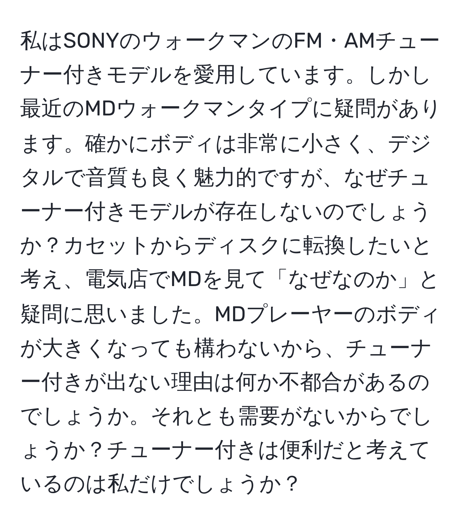 私はSONYのウォークマンのFM・AMチューナー付きモデルを愛用しています。しかし最近のMDウォークマンタイプに疑問があります。確かにボディは非常に小さく、デジタルで音質も良く魅力的ですが、なぜチューナー付きモデルが存在しないのでしょうか？カセットからディスクに転換したいと考え、電気店でMDを見て「なぜなのか」と疑問に思いました。MDプレーヤーのボディが大きくなっても構わないから、チューナー付きが出ない理由は何か不都合があるのでしょうか。それとも需要がないからでしょうか？チューナー付きは便利だと考えているのは私だけでしょうか？