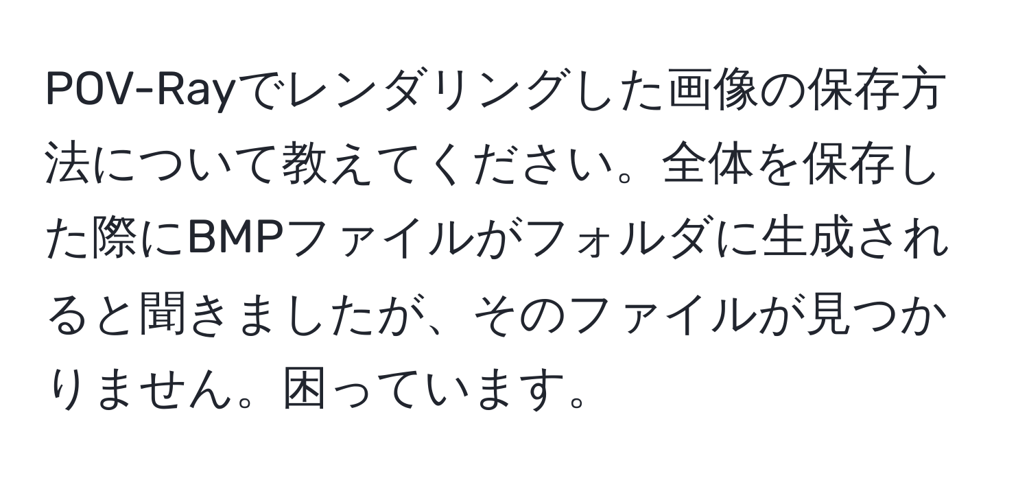 POV-Rayでレンダリングした画像の保存方法について教えてください。全体を保存した際にBMPファイルがフォルダに生成されると聞きましたが、そのファイルが見つかりません。困っています。