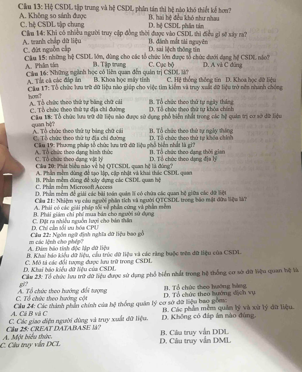 Hệ CSDL tập trung và hệ CSDL phân tán thì hệ nào khó thiết kế hơn?
A. Không so sánh được B. hai hệ đều khó như nhau
C. hệ CSDL tập chung D. hệ CSDL phân tán
Câu 14: Khị có nhiều người truy cập đồng thời được vào CŠDL thì điều gì sẽ xảy ra?
A. tranh chấp dữ liệu B. đánh mất tài nguyên
C. đứt nguồn cấp D. sai lệch thông tin
Câu 15: những hệ CSDL lớn, dùng cho các tổ chức lớn được tổ chức dưới dạng hệ CSDL nào?
A. Phân tán B. Tập trung C. Cục bộ D. A và C đúng
Câu 16: Những ngành học có liên quan đến quản trị CSDL là?
A. Tất cả các đáp án B. Khoa học máy tính C. Hệ thống thông tin D. Khoa học dữ liệu
Câu 17: Tổ chức lưu trữ dữ liệu nào giúp cho việc tìm kiểm và truy xuất dữ liệu trở nên nhanh chóng
hơn?
A. Tổ chức theo thứ tự bảng chữ cái B. Tổ chức theo thứ tự ngày tháng
C. Tổ chức theo thứ tự địa chi đường D. Tổ chức theo thứ tự khóa chính
Câu 18: Tổ chức lưu trữ dữ liệu nào được sử dụng phổ biến nhất trong các hệ quản trị cơ sở dữ liệu
quan hệ?
Á. Tổ chức theo thứ tự bảng chữ cái B. Tổ chức theo thứ tự ngày tháng
C. Tổ chức theo thứ tự địa chỉ đường D. Tổ chức theo thứ tự khóa chính
Câu 19: Phương pháp tổ chức lưu trữ dữ liệu phổ biến nhất là gì?
A. Tổ chức theo dạng hình thức B. Tổ chức theo dạng thời gian
C. Tổ chức theo dạng vật lý D. Tổ chức theo dạng địa lý
Câu 20: Phát biểu nào về hệ QTCSDL quan hệ là đúng?
A. Phần mềm dùng đề tạo lập, cập nhật và khai thác CSDL quan
B. Phần mềm dùng để xây dựng các CSDL quan hệ
C. Phần mềm Microsoft Access
D. Phần mềm đề giải các bài toán quản lí có chứa các quan hệ giữa các dữ liệt
Câu 21: Nhiệm vụ cảu người phân tích và người QTCSDL trong bảo mật dữu liệu là?
A. Phải có các giải pháp tối về phần cứng và phần mềm
B. Phải giảm chi phí mua bán cho người sử dụng
C. Đặt ra nhiều nguồn lượi cho bản thân
D. Chỉ cần tối ưu hóa CPU
Câu 22: Ngôn ngữ định nghĩa dữ liệu bao gồ
m các lệnh cho phép?
A. Đảm bảo tính độc lập dữ liệu
B. Khai báo kiểu dữ liệu, cấu trúc dữ liệu và các ràng buộc trên dữ liệu của CSDL
C. Mô tả các đối tượng được lưu trữ trong CSDL
D. Khai báo kiểu dữ liệu của CSDL
Câu 23: Tổ chức lưu trữ dữ liệu được sử dụng phổ biến nhất trong hệ thống cơ sở dữ liệu quan hệ là
gì?
A. Tổ chức theo hướng đối tượng B. Tổ chức theo hướng hàng
C. Tổ chức theo hướng cột D. Tổ chức theo hướng dịch vụ
Câu 24: Các thành phần chính của hệ thống quản lý cơ sở dữ liệu bao gồm:
A. Cả B và C B. Các phần mềm quản lý và xử lý dữ liệu.
C. Các giao diện người dùng và truy xuất dữ liệu. D. Không có đáp án nào đúng.
Cầu 25: CREAT DATABASE là?
A. Một biểu thức. B. Câu truy vấn DDL
C. Câu truy vấn DCL D. Câu truy vấn DML