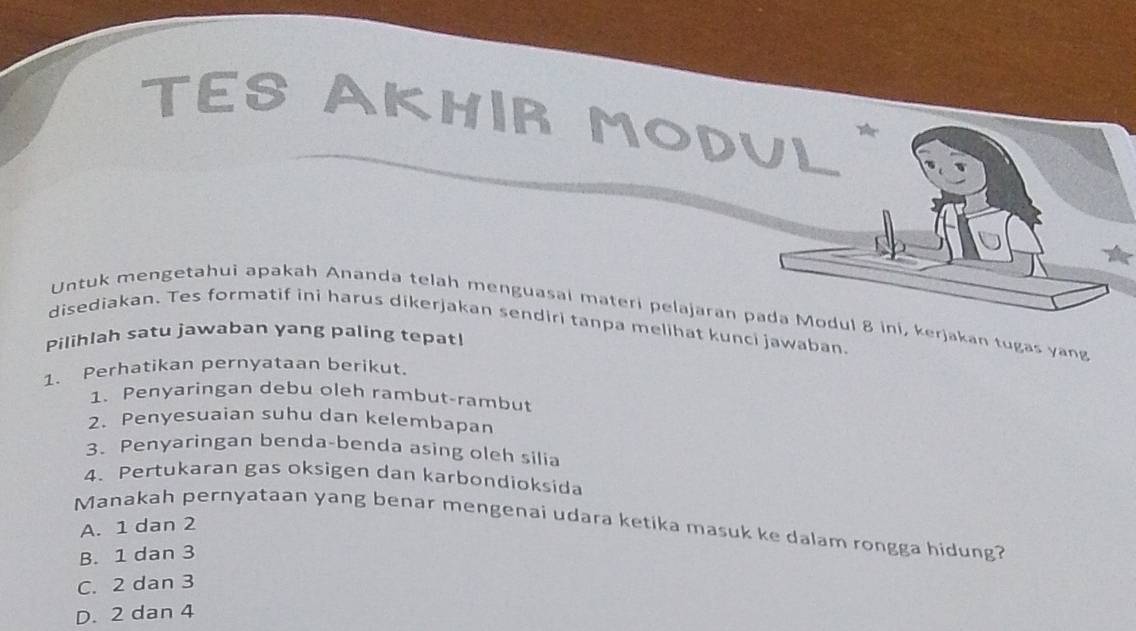 TES AKHIR MODUL
Untuk mengetahui apakah Ananda telah menguasai materi pelajaran pada Modul 8 ini, kerjakan tugas yang
disediakan. Tes formatif ini harus dikerjakan sendiri tanpa melihat kunci jawaban.
Pilihlah satu jawaban yang paling tepat!
1. Perhatikan pernyataan berikut.
1. Penyaringan debu oleh rambut-rambut
2. Penyesuaian suhu dan kelembapan
3. Penyaringan benda-benda asing oleh silia
4. Pertukaran gas oksigen dan karbondioksída
Manakah pernyataan yang benar mengenai udara ketika masuk ke dalam rongga hidung?
A. 1 dan 2
B. 1 dan 3
C. 2 dan 3
D. 2 dan 4