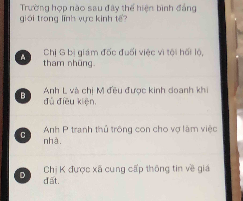 Trường hợp nào sau đây thể hiện bình đẳng
giới trong lĩnh vực kinh tế?
A Chị G bị giám đốc đuối việc vì tội hối lộ,
tham nhũng.
B Anh L và chị M đều được kinh doanh khi
đủ điều kiện.
C Anh P tranh thủ trông con cho vợ làm việc
nhà.
D Chị K được xã cung cấp thông tin về giá
đất.