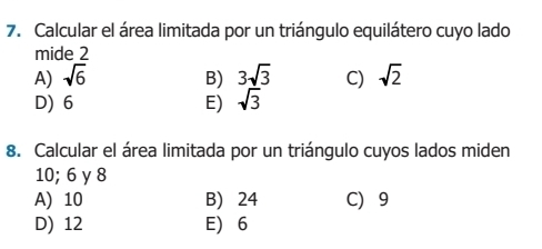 Calcular el área limitada por un triángulo equilátero cuyo lado
mide 2
A) sqrt(6) B) 3sqrt(3) C) sqrt(2)
D) 6 E) sqrt(3)
8. Calcular el área limitada por un triángulo cuyos lados miden
10; 6 y 8
A) 10 B) 24 C 9
D) 12 E) 6