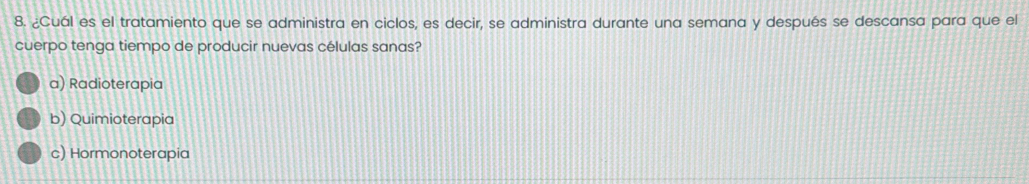 ¿Cuál es el tratamiento que se administra en ciclos, es decir, se administra durante una semana y después se descansa para que el
cuerpo tenga tiempo de producir nuevas células sanas?
a) Radioterapia
b) Quimioterapia
c) Hormonoterapia