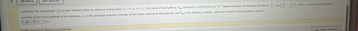 Calculate the wavelength (2) of light emitted when an electron moves from n=6 to n=3. The value of the Rydberg, R. constant is 1. 09737316* 10^7m^(-1) (approximately), the Rydberg equation is  1/lambda  =R_=(frac 1(n_2)^2-frac 1(n_1)^2)
number of the final subshell of the electron, n is the principal quantum number of the initial subshell of the electron, and R₂ is the Rydberg constant. (Give your answer to four significant figures.)
1.282* 10^4-4 cm
n Saved Work Revert to Last Rescoose 
ASK YOUr TEAchER