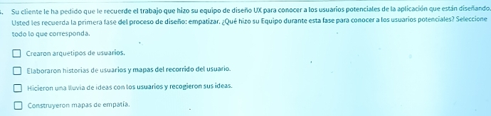 Su cliente le ha pedido que le recuerde el trabajo que hizo su equipo de diseño UX para conocer a los usuarios potenciales de la aplicación que están diseñando
Usted les recuerda la primera fase del proceso de diseño: empatizar. ¿Qué hizo su Equipo durante esta fase para conocer a los usuarios potenciales? Seleccione
todo lo que corresponda.
Crearon arquetipos de usuarios.
Elaboraron historias de usuarios y mapas del recorrido del usuario.
Hicieron una lluvia de ideas con los usuarios y recogieron sus ideas.
Construyeron mapas de empatía.