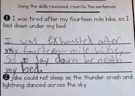 Using the skills reviewed, rewrite the sentences. 
I I was tired after my fourteen mile hike, so I 
laid down under my bed 
_ 
_ 
_ 
_ 
_ 
_ 
_ 
2 jake could not sleep as the thunder crash and 
lightning danced across the sky