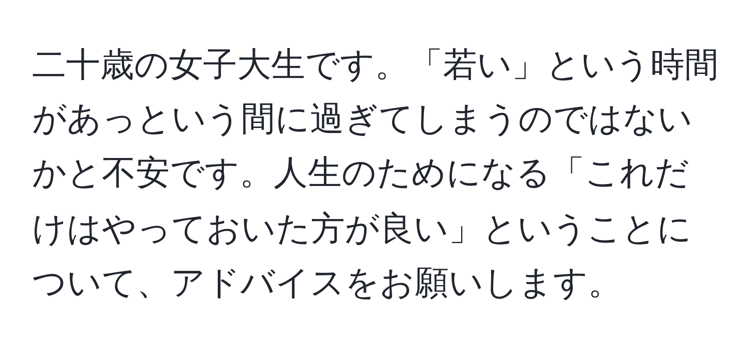 二十歳の女子大生です。「若い」という時間があっという間に過ぎてしまうのではないかと不安です。人生のためになる「これだけはやっておいた方が良い」ということについて、アドバイスをお願いします。