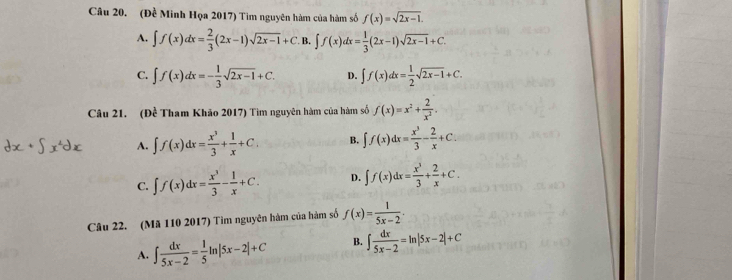 (Đề Minh Họa 2017) Tìm nguyên hàm của hàm số f(x)=sqrt(2x-1).
A. ∈t f(x)dx= 2/3 (2x-1)sqrt(2x-1)+C. B. ∈t f(x)dx= 1/3 (2x-1)sqrt(2x-1)+C.
C. ∈t f(x)dx=- 1/3 sqrt(2x-1)+C. D. ∈t f(x)dx= 1/2 sqrt(2x-1)+C. 
Câu 21. (Đề Tham Khão 2017) Tìm nguyên hàm của hàm số f(x)=x^2+ 2/x^2 .
A. ∈t f(x)dx= x^3/3 + 1/x +C. B. ∈t f(x)dx= x^3/3 - 2/x +C.
C. ∈t f(x)dx= x^3/3 - 1/x +C. D. ∈t f(x)dx= x^3/3 + 2/x +C. 
Câu 22. (Mã 110 2017) Tìm nguyên hàm của hàm số f(x)= 1/5x-2 .
A. ∈t  dx/5x-2 = 1/5 ln |5x-2|+C B. ∈t  dx/5x-2 =ln |5x-2|+C