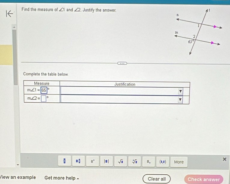 Find the measure of ∠ 1 and ∠ 2. Justify the answer. 
Complete the table below.
Measure Justification
m∠ 1=65°
v
m∠ 2=□°
v
.
 □ /□   □  □ /□   □° |□ | sqrt(□ ) sqrt[□](□ ).. (1,1) More
View an example Get more help £ Clear all Check answer