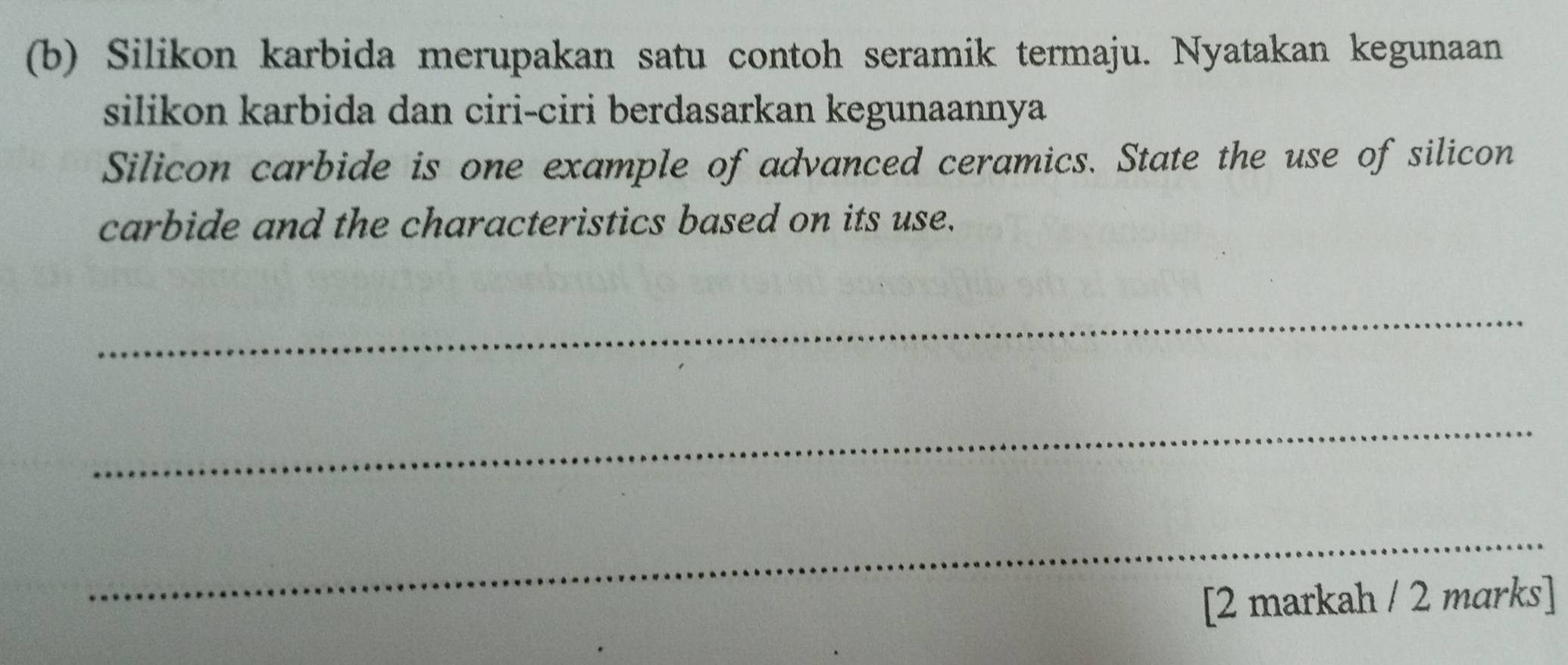 Silikon karbida merupakan satu contoh seramik termaju. Nyatakan kegunaan 
silikon karbida dan ciri-ciri berdasarkan kegunaannya 
Silicon carbide is one example of advanced ceramics. State the use of silicon 
carbide and the characteristics based on its use. 
_ 
_ 
_ 
[2 markah / 2 marks]