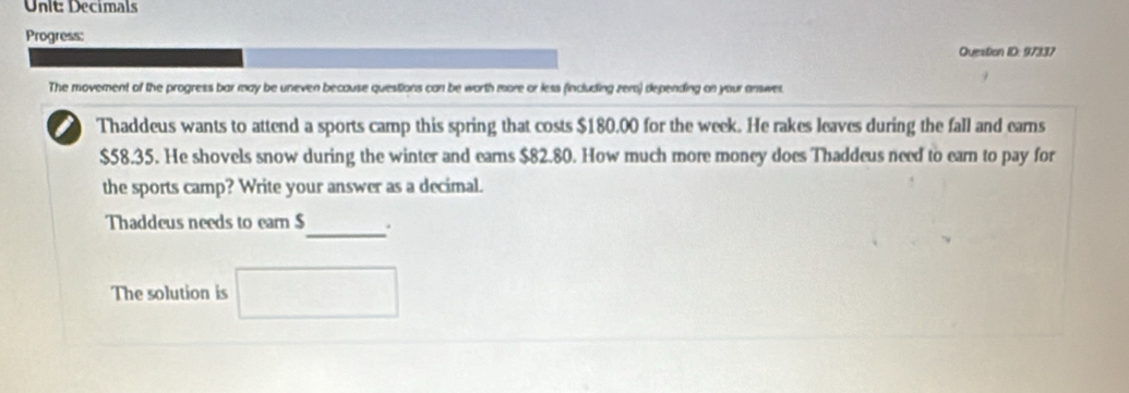 Decimals 
Progress: 
Question ID: 97337 
The movement of the progress bar may be uneven because questions can be worth more or less fincluding zero) depending on your answet 
Thaddeus wants to attend a sports camp this spring that costs $180,00 for the week. He rakes leaves during the fall and earns
$58.35. He shovels snow during the winter and earns $82.80. How much more money does Thaddeus need to earn to pay for 
the sports camp? Write your answer as a decimal. 
Thaddeus needs to earn $ _ . 
The solution is