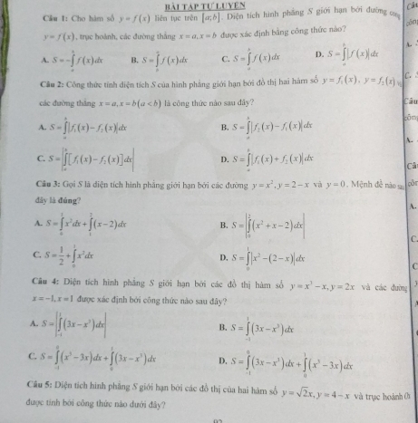 Bài Táp tự Luyên Cá
Cầu 1: Cho hàm số y=f(x) liên tục trên [a,b] Diện tích hình phẳng 5 giới hạn bởi đường
y=f(x) 1, trục hoành, các đường thắng x=a,x=b được xác định bằng công thức nào? cöm
A. S=-∈tlimits _a^(bf(x)dx B. S=∈tlimits _0^5f(x)dx C. S=∈tlimits ^k)f(x)dx D. S=∈tlimits _-^k|f(x)|dx A. 
Câu 2: Công thức tính diện tích S của hình phẳng giới hạn bởi đồ thị hai hàm số y=f_1(x),y=f_1(x)_1 C. 
các đường thắng x=a,x=b(a là công thức nào sau đây? Câu
A. S=∈tlimits _0^(h|f_1)(x)-f_2(x)|dx S=∈tlimits _0^(k|f_1)(x)-f_1(x)|d cōng
B.
A.
C. S=∈t _a^(b[f_1)(x)-f_2(x)]dx| D. S=∈t |f_1(x)+f_2(x)|dx
C
Câu 3: Gọi S là diện tích hình phẳng giới hạn bởi các đường y=x^2,y=2-x và y=0 , Mệnh đề nào s cǎr
dây là đúng? A.
A. S=∈tlimits _0^(1x^2)dx+∈tlimits _1^(2(x-2)dx B. S=beginvmatrix) 2 ∈tlimits _0^(2(x^2)+x-2)dxendvmatrix
C.
C. S= 1/2 +∈tlimits _0^(1x^2)dx S=∈tlimits _0^(1|x^2)-(2-x)|dx
D.
C
Câu 4: Diện tích hình phẳng S giới hạn bởi các đồ thị hàm số y=x^3-x,y=2x và các đường
x=-1,x=1 được xác định bởi công thức nào sau đây?
A. S=∈t _(-1)^1(3x-x^3)dx| S=∈tlimits^1(3x-x^3)dx
B.
C. S=∈tlimits _1^(2(x^3)-3x)dx+∈tlimits _0^(1(3x-x^3))dx D. S=∈tlimits _(-1)^0(3x-x^3)dx+∈tlimits _0^(1(x^3)-3x)dx
Câu 5: Diện tích hình phẳng S giới hạn bởi các đồ thị của hai hàm số y=sqrt(2)x,y=4-x và trục hoành 0
được tính bởi công thức nào đưới đây?