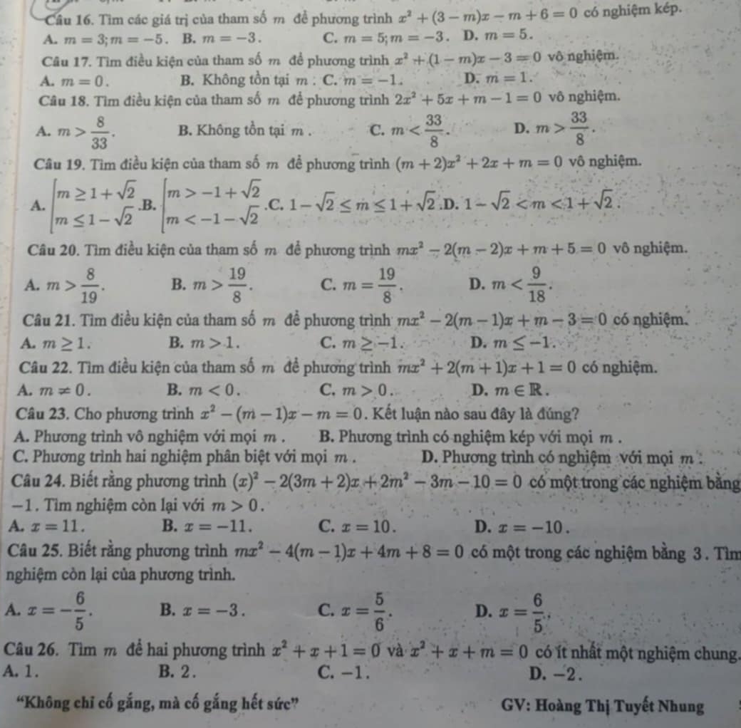 Cầu 16. Tìm các giá trị của tham số m đề phương trình x^2+(3-m)x-m+6=0 có nghiệm kép.
A. m=3;m=-5 B. m=-3. C. m=5;m=-3. D. m=5.
Câu 17. Tìm điều kiện của tham số m đề phương trình x^2+(1-m)x-3=0 vô nghiệm.
A. m=0. B. Không tồn tại m : C. m=-1. D. m=1.
Câu 18. Tìm điều kiện của tham số m để phương trình 2x^2+5x+m-1=0 vô nghiệm.
A. m> 8/33 . B. Không tồn tại m . C. m D. m> 33/8 .
Câu 19. Tìm điều kiện của tham số m đề phương trình (m+2)x^2+2x+m=0 vô nghiệm.
A. beginarrayl m≥ 1+sqrt(2) m≤ 1-sqrt(2)endarray. B. beginarrayl m>-1+sqrt(2) m .C. 1-sqrt(2)≤ m≤ 1+sqrt(2) .D. 1-sqrt(2)
Câu 20. Tìm điều kiện của tham số m để phương trình mx^2-2(m-2)x+m+5=0 vô nghiệm.
A. m> 8/19 . B. m> 19/8 . C. m= 19/8 . D. m
Câu 21. Tìm điều kiện của tham số m đề phương trình mx^2-2(m-1)x+m-3=0 có nghiệm.
A. m≥ 1. B. m>1. C. m≥ -1. D. m≤ -1.
Câu 22. Tìm điều kiện của tham số m để phương trình mx^2+2(m+1)x+1=0 có nghiệm.
A. m!= 0. B. m<0. C. m>0. D. m∈ R.
Câu 23. Cho phương trình x^2-(m-1)x-m=0. Kết luận nào sau đây là đúng?
A. Phương trình vô nghiệm với mọi m . B. Phương trình có nghiệm kép với mọi m .
C. Phương trình hai nghiệm phân biệt với mọi m. D. Phương trình có nghiệm với mọi m :
Câu 24. Biết rằng phương trình (x)^2-2(3m+2)x+2m^2-3m-10=0 có một trong các nghiệm bằng
-1 . Tìm nghiệm còn lại với m>0.
A. x=11. B. x=-11. C. x=10. D. x=-10.
Câu 25. Biết rằng phương trình mx^2-4(m-1)x+4m+8=0 có một trong các nghiệm bằng 3. Tìm
nghiệm còn lại của phương trình.
A. x=- 6/5 . B. x=-3. C. x= 5/6 . D. x= 6/5 ,
Câu 26. Tìm m để hai phương trình x^2+x+1=0 và x^2+x+m=0 có ít nhất một nghiệm chung.
A. 1. B. 2 . C. -1. D. -2 .
“Không chỉ cố gắng, mà cố gắng hết sức” GV: Hoàng Thị Tuyết Nhung