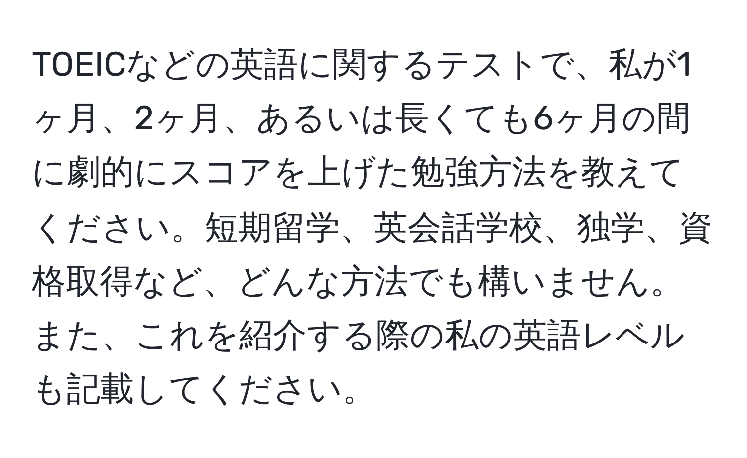 TOEICなどの英語に関するテストで、私が1ヶ月、2ヶ月、あるいは長くても6ヶ月の間に劇的にスコアを上げた勉強方法を教えてください。短期留学、英会話学校、独学、資格取得など、どんな方法でも構いません。また、これを紹介する際の私の英語レベルも記載してください。