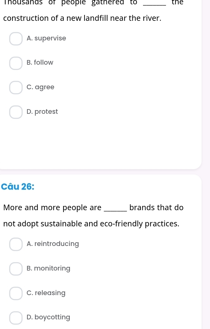 mhousands of people gathered to _the
construction of a new landfill near the river.
A. supervise
B. follow
C. agree
D. protest
Câu 26:
More and more people are _brands that do
not adopt sustainable and eco-friendly practices.
A. reintroducing
B. monitoring
C. releasing
D. boycotting