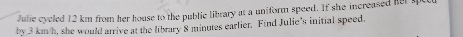 Julie cycled 12 km from her house to the public library at a uniform speed. If she increased n s 
by 3 km/h, she would arrive at the library 8 minutes earlier. Find Julie’s initial speed.