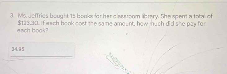 Ms. Jeffries bought 15 books for her classroom library. She spent a total of
$123.30. If each book cost the same amount, how much did she pay for
each book?
34.95