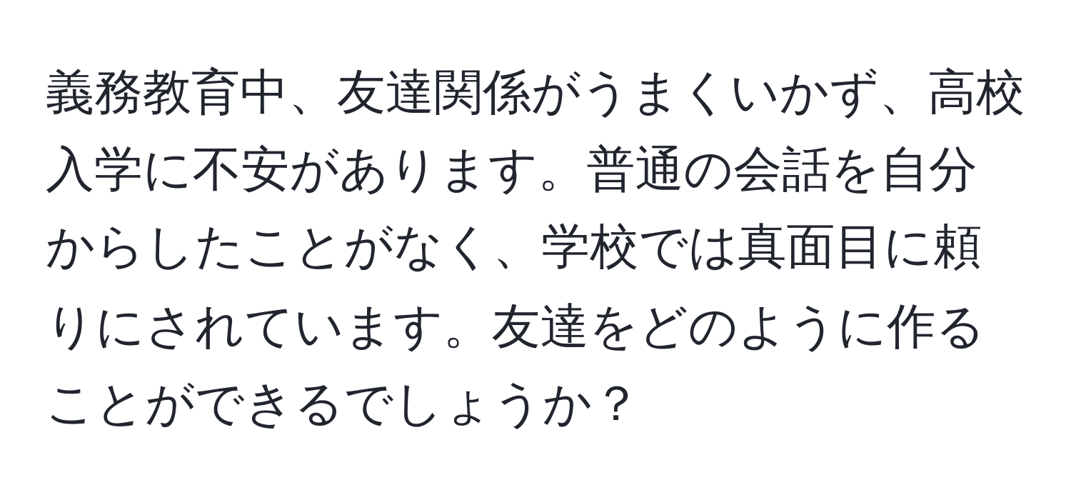 義務教育中、友達関係がうまくいかず、高校入学に不安があります。普通の会話を自分からしたことがなく、学校では真面目に頼りにされています。友達をどのように作ることができるでしょうか？