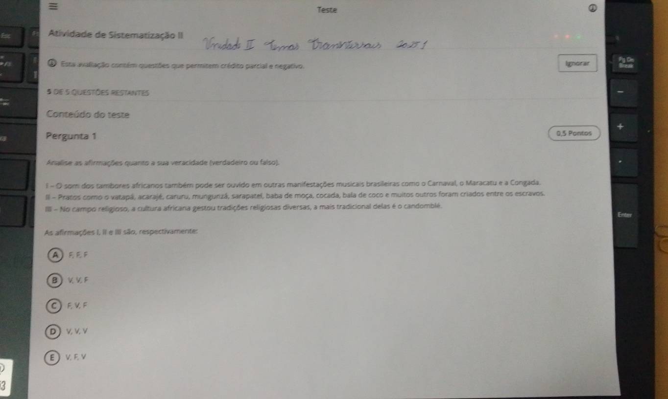 =
Teste
Atividade de Sistematização II
O Esta avaliação contém questões que permitem crédito parcial e negativo. Ignorar
5 de 5 questões restantes
Conteúdo do teste
Pergunta 1
0,5 Pontos
Analise as afirmações quanto a sua veracidade (verdadeiro ou falso).
E - O som dos tambores africanos também pode ser ouvido em outras manifestações musicais brasileiras como o Carnaval, o Maracatu e a Congada.
II - Pratos como o vatapá, acarajé, caruru, mungurizá, sarapatel, baba de moça, cocada, bala de coco e muitos outros foram criados entre os escravos.
IIII - No campo religioso, a cultura africana gestou tradições religiosas diversas, a mais tradicional delas é o candomblé.
Eniter
As afirmações I, II e III são, respectivamente:
AEE F
B)V V F
CEVF
DVVV
EV FY
r