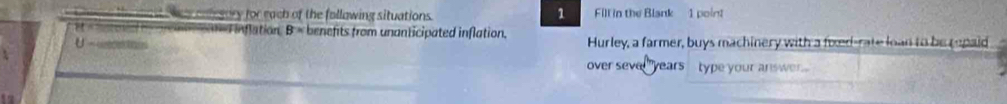 colegory for each of the follawing situations. Fill in the Blank 1 point 
cied inflation B= benefits from unanticipated inflation. 
Hurley, a farmer, buys machinery with a foxed-rate loan to be repaid 
over seve years type your answer.