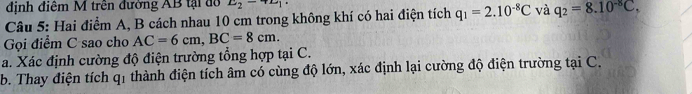 định điệm M trên đường AB tại đổ E_2-4L_1·
Câu 5: Hai điểm A, B cách nhau 10 cm trong không khí có hai điện tích q_1=2.10^(-8)C và q_2=8.10^(-8)C. 
Gọi điểm C sao cho AC=6cm, BC=8cm. 
a. Xác định cường độ điện trường tổng hợp tại C. 
b. Thay điện tích q1 thành điện tích âm có cùng độ lớn, xác định lại cường độ điện trường tại C.