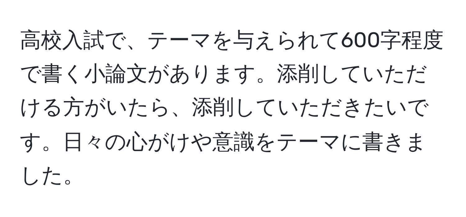 高校入試で、テーマを与えられて600字程度で書く小論文があります。添削していただける方がいたら、添削していただきたいです。日々の心がけや意識をテーマに書きました。