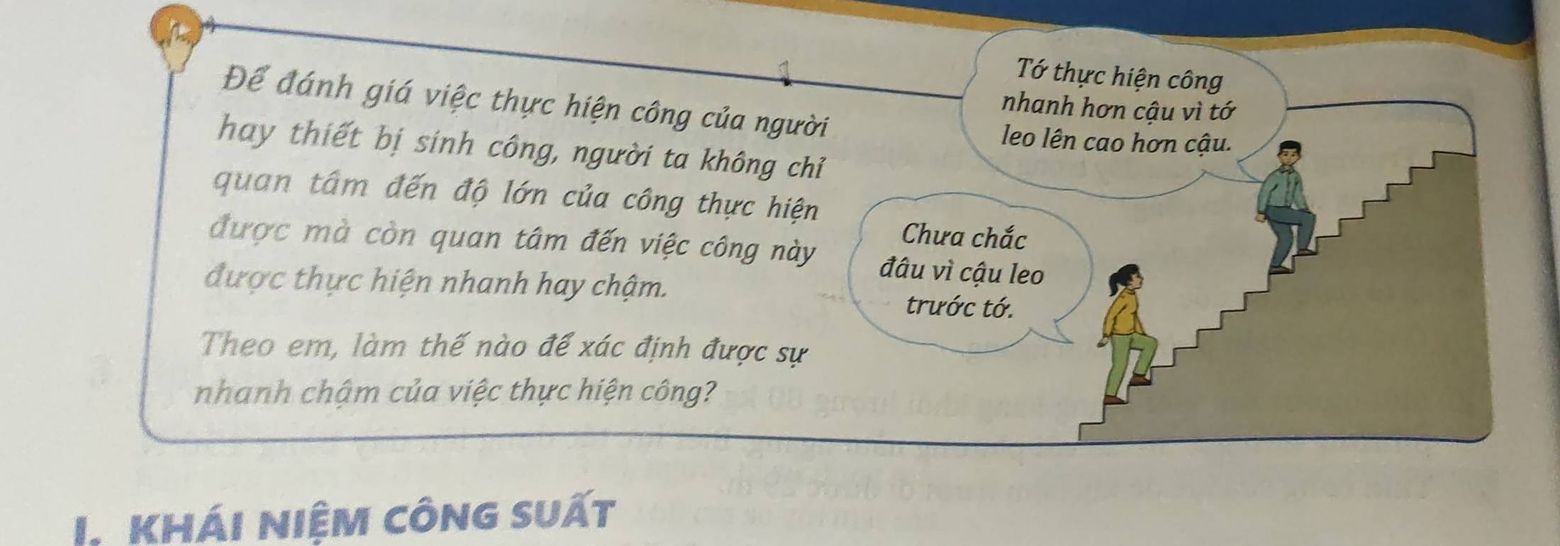 Tớ thực hiện công 
Để đánh giá việc thực hiện công của người 
nhanh hơn cậu vì tớ 
leo lên cao hơn cậu. 
hay thiết bị sinh công, người ta không chỉ 
quan tâm đến độ lớn của công thực hiện 
Chưa chắc 
được mà còn quan tâm đến việc công này đâu vì cậu leo 
được thực hiện nhanh hay chậm. trước tớ. 
Theo em, làm thế nào để xác định được sự 
nhanh chậm của việc thực hiện công? 
I Khái niệm công suất