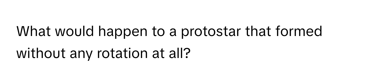 What would happen to a protostar that formed without any rotation at all?