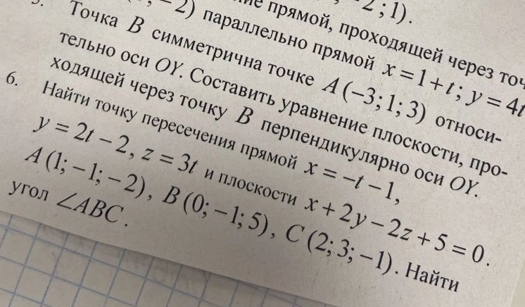 -2;1). 
,-2) параллельно πрямοй x=1+t; y=4t
Νе πρямοй, πрοхοдяшей через το 
· Τοчка В симметрична τочке A(-3;1;3) OTHOCИ- 
гельно оси ΟΥ. Составить уравнение плоскости, πро 
6. Найτи τοчку пересечения πрямой x=-t-1, 
κοляшей через тοчку В перпендикулярно оси Ох
y=2t-2, z=3t и ПоСКOСти 
yroл A(1;-1;-2), B(0;-1;5), C(2;3;-1) ∠ ABC. x+2y-2z+5=0. 
. Найτи