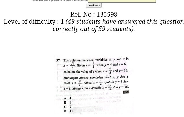 Send a teedback it you notice an error in the question:
Feedback
Ref. No : 135598
Level of difficulty : 1 (49 students have answered this question
correctly out of 59 students).
37. The relation between variables x, y and z is
xalpha  sqrt(y)/z  Given x= 1/2  when y=4 and z=6, 
calculate the value of z when x= 2/3  and y=16. 
Hubungan antara pemboleh ubah x, y dan z
ialah xalpha  sqrt(y)/z . Diberi x= 1/2  apabila y=4 dan
z=6 , hitung nilai z apabila x= 2/3  dan y=16. 
PL4
A 4
B 6
C 9
D 11